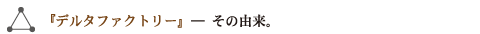 『デルタファクトリー』―その由来。